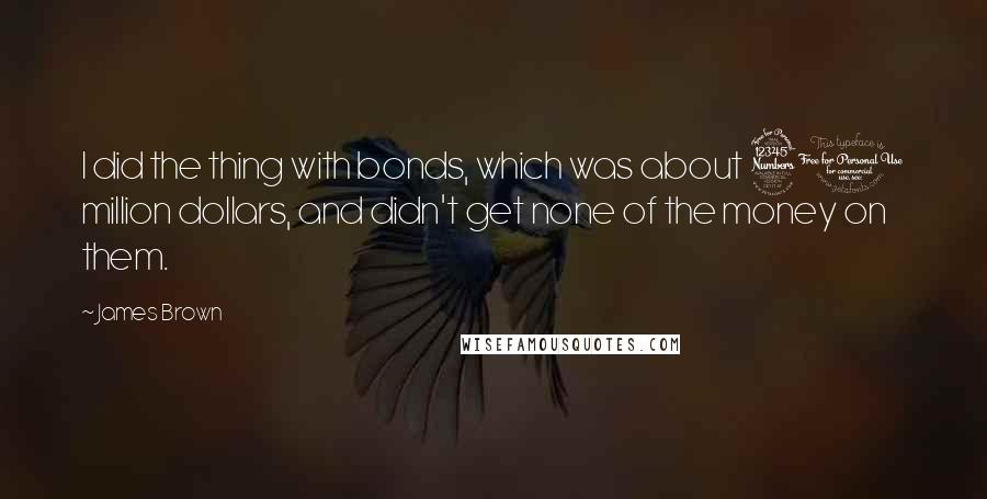 James Brown Quotes: I did the thing with bonds, which was about 30 million dollars, and didn't get none of the money on them.