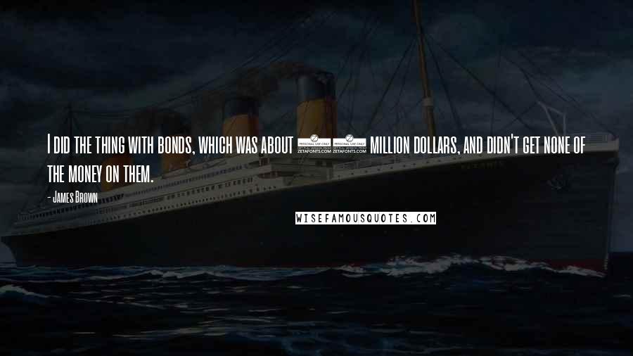 James Brown Quotes: I did the thing with bonds, which was about 30 million dollars, and didn't get none of the money on them.