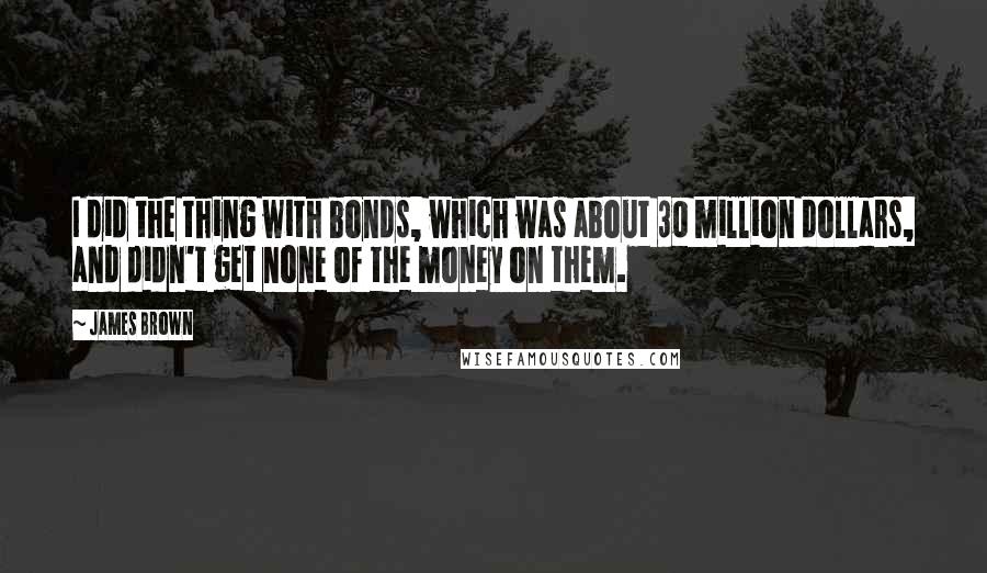 James Brown Quotes: I did the thing with bonds, which was about 30 million dollars, and didn't get none of the money on them.