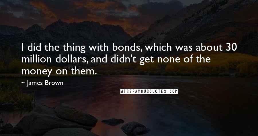 James Brown Quotes: I did the thing with bonds, which was about 30 million dollars, and didn't get none of the money on them.