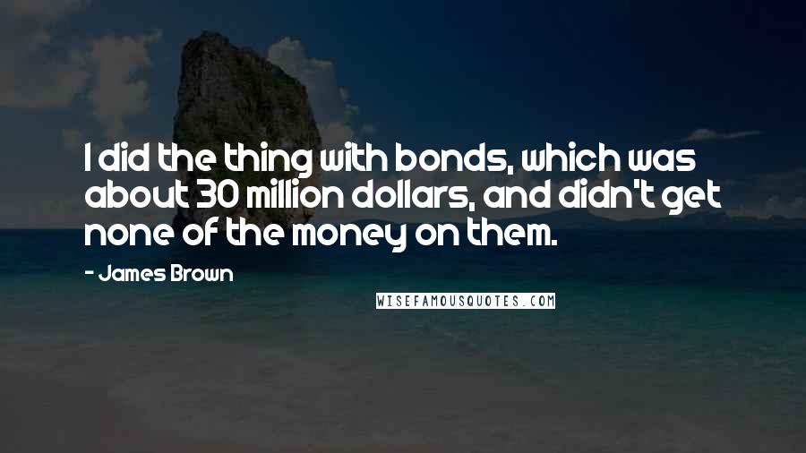 James Brown Quotes: I did the thing with bonds, which was about 30 million dollars, and didn't get none of the money on them.