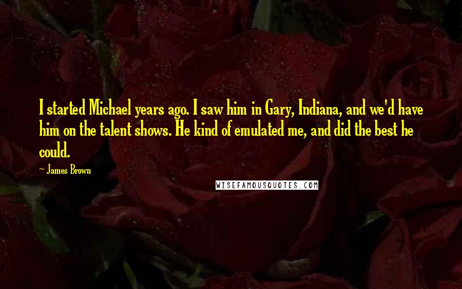 James Brown Quotes: I started Michael years ago. I saw him in Gary, Indiana, and we'd have him on the talent shows. He kind of emulated me, and did the best he could.