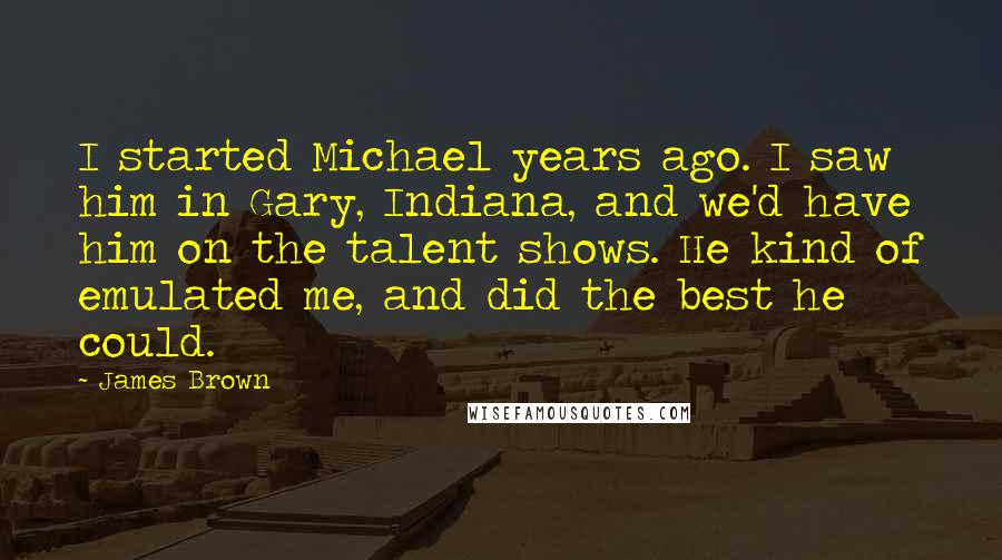 James Brown Quotes: I started Michael years ago. I saw him in Gary, Indiana, and we'd have him on the talent shows. He kind of emulated me, and did the best he could.