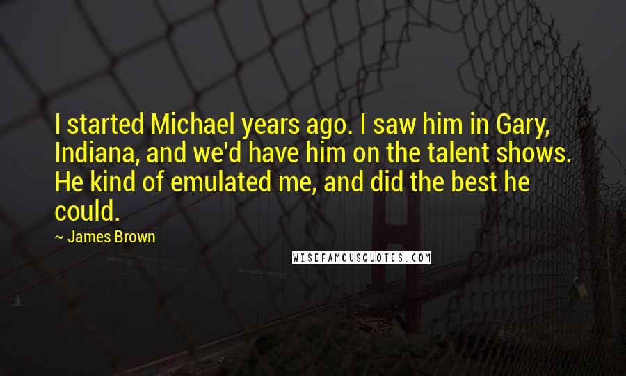 James Brown Quotes: I started Michael years ago. I saw him in Gary, Indiana, and we'd have him on the talent shows. He kind of emulated me, and did the best he could.