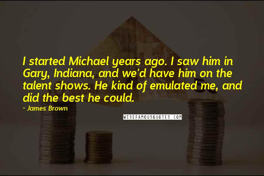 James Brown Quotes: I started Michael years ago. I saw him in Gary, Indiana, and we'd have him on the talent shows. He kind of emulated me, and did the best he could.