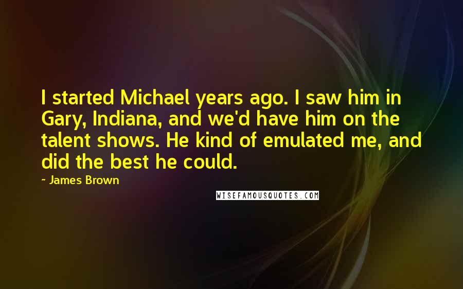 James Brown Quotes: I started Michael years ago. I saw him in Gary, Indiana, and we'd have him on the talent shows. He kind of emulated me, and did the best he could.