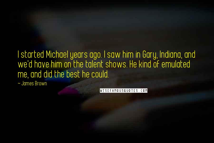 James Brown Quotes: I started Michael years ago. I saw him in Gary, Indiana, and we'd have him on the talent shows. He kind of emulated me, and did the best he could.