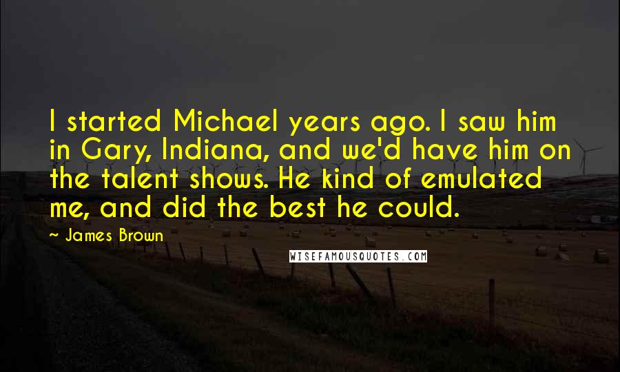 James Brown Quotes: I started Michael years ago. I saw him in Gary, Indiana, and we'd have him on the talent shows. He kind of emulated me, and did the best he could.