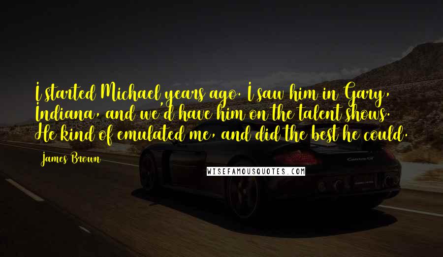 James Brown Quotes: I started Michael years ago. I saw him in Gary, Indiana, and we'd have him on the talent shows. He kind of emulated me, and did the best he could.