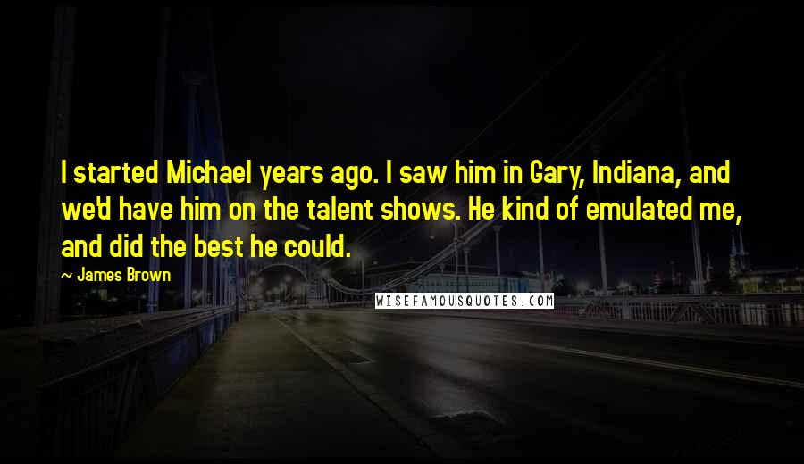 James Brown Quotes: I started Michael years ago. I saw him in Gary, Indiana, and we'd have him on the talent shows. He kind of emulated me, and did the best he could.