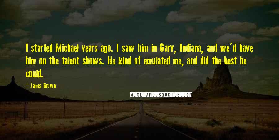 James Brown Quotes: I started Michael years ago. I saw him in Gary, Indiana, and we'd have him on the talent shows. He kind of emulated me, and did the best he could.