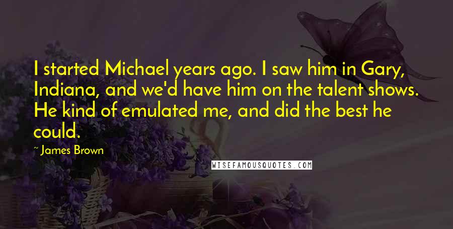 James Brown Quotes: I started Michael years ago. I saw him in Gary, Indiana, and we'd have him on the talent shows. He kind of emulated me, and did the best he could.