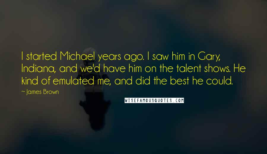 James Brown Quotes: I started Michael years ago. I saw him in Gary, Indiana, and we'd have him on the talent shows. He kind of emulated me, and did the best he could.