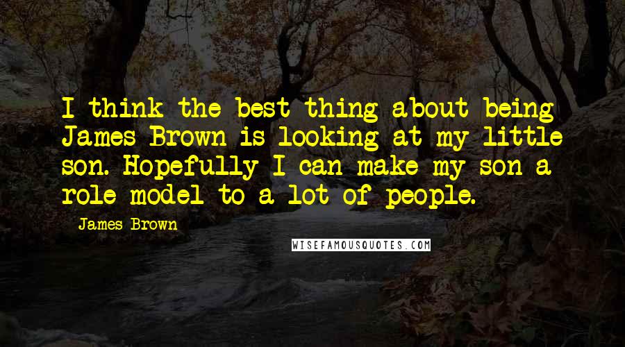 James Brown Quotes: I think the best thing about being James Brown is looking at my little son. Hopefully I can make my son a role model to a lot of people.