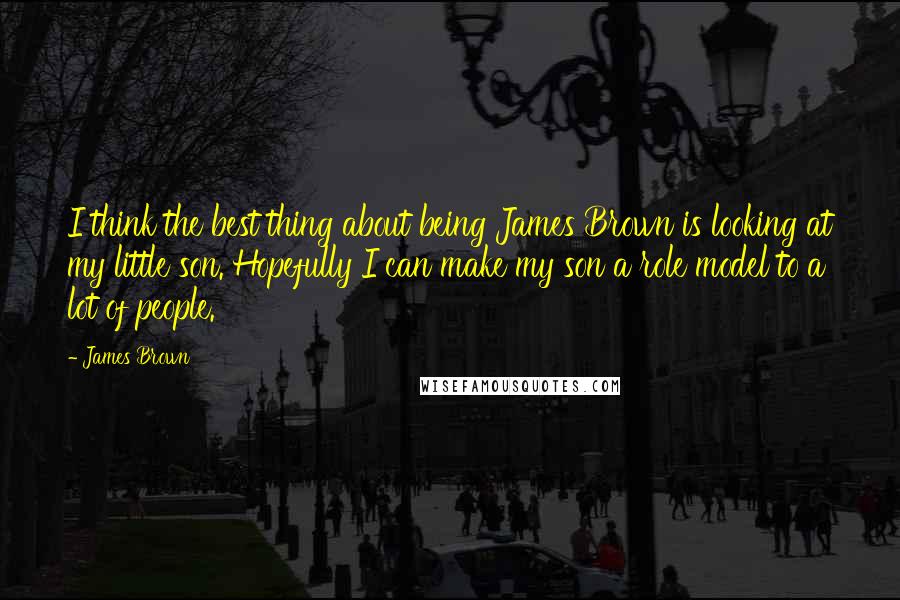 James Brown Quotes: I think the best thing about being James Brown is looking at my little son. Hopefully I can make my son a role model to a lot of people.