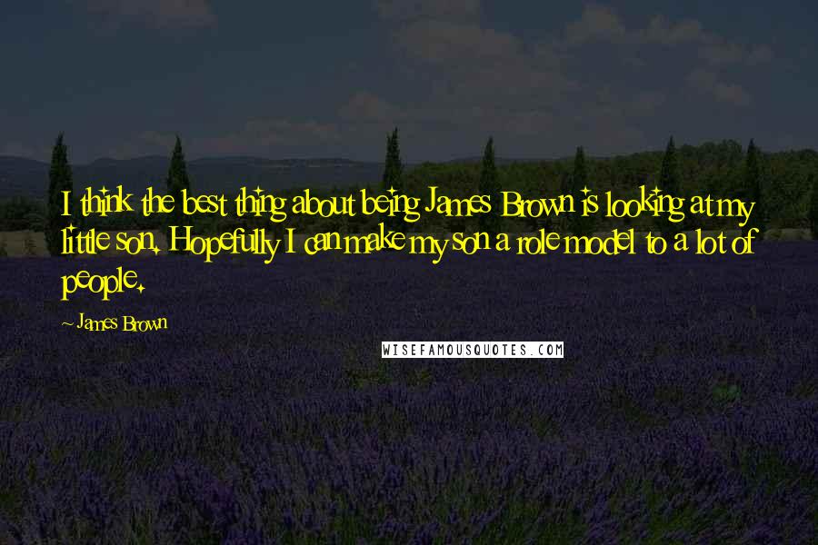 James Brown Quotes: I think the best thing about being James Brown is looking at my little son. Hopefully I can make my son a role model to a lot of people.