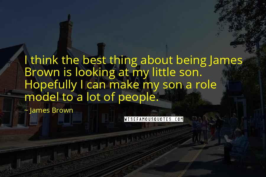 James Brown Quotes: I think the best thing about being James Brown is looking at my little son. Hopefully I can make my son a role model to a lot of people.