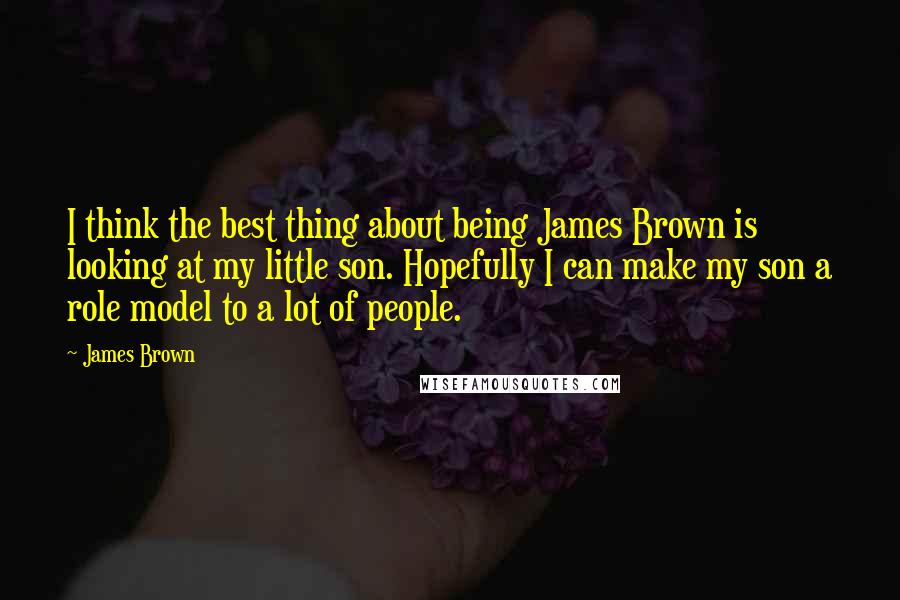 James Brown Quotes: I think the best thing about being James Brown is looking at my little son. Hopefully I can make my son a role model to a lot of people.