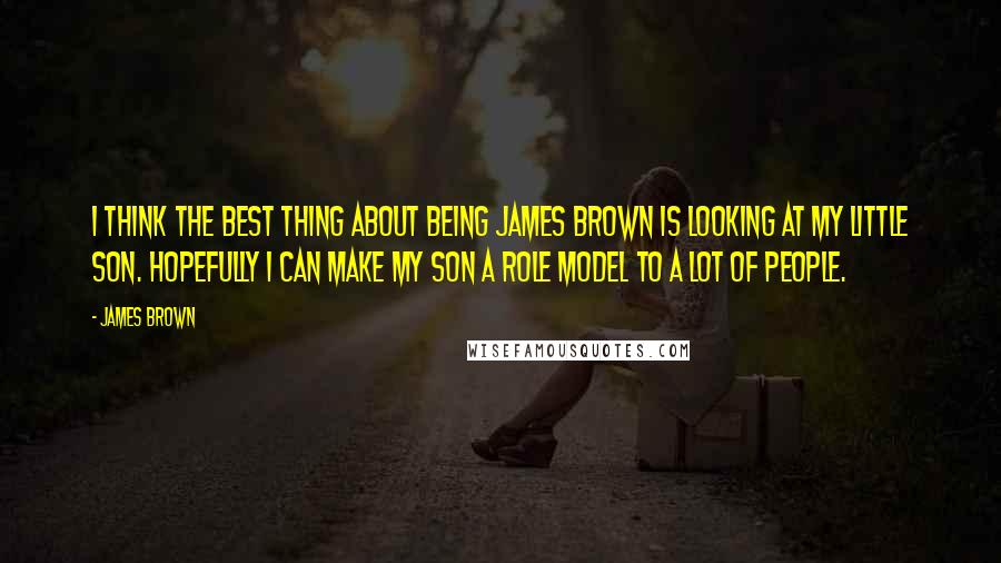 James Brown Quotes: I think the best thing about being James Brown is looking at my little son. Hopefully I can make my son a role model to a lot of people.