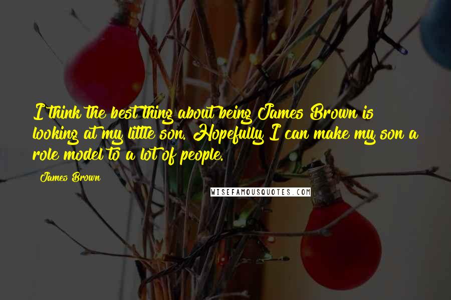 James Brown Quotes: I think the best thing about being James Brown is looking at my little son. Hopefully I can make my son a role model to a lot of people.