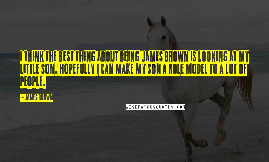 James Brown Quotes: I think the best thing about being James Brown is looking at my little son. Hopefully I can make my son a role model to a lot of people.