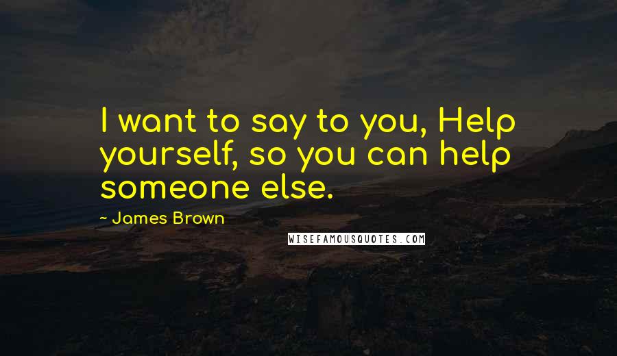 James Brown Quotes: I want to say to you, Help yourself, so you can help someone else.