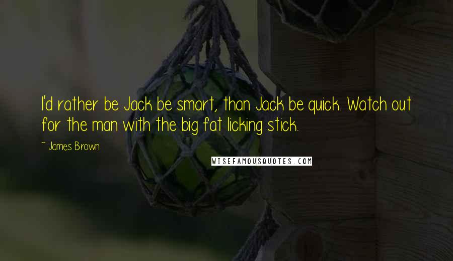 James Brown Quotes: I'd rather be Jack be smart, than Jack be quick. Watch out for the man with the big fat licking stick.