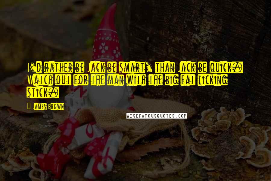 James Brown Quotes: I'd rather be Jack be smart, than Jack be quick. Watch out for the man with the big fat licking stick.