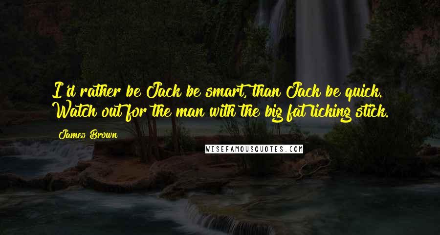 James Brown Quotes: I'd rather be Jack be smart, than Jack be quick. Watch out for the man with the big fat licking stick.