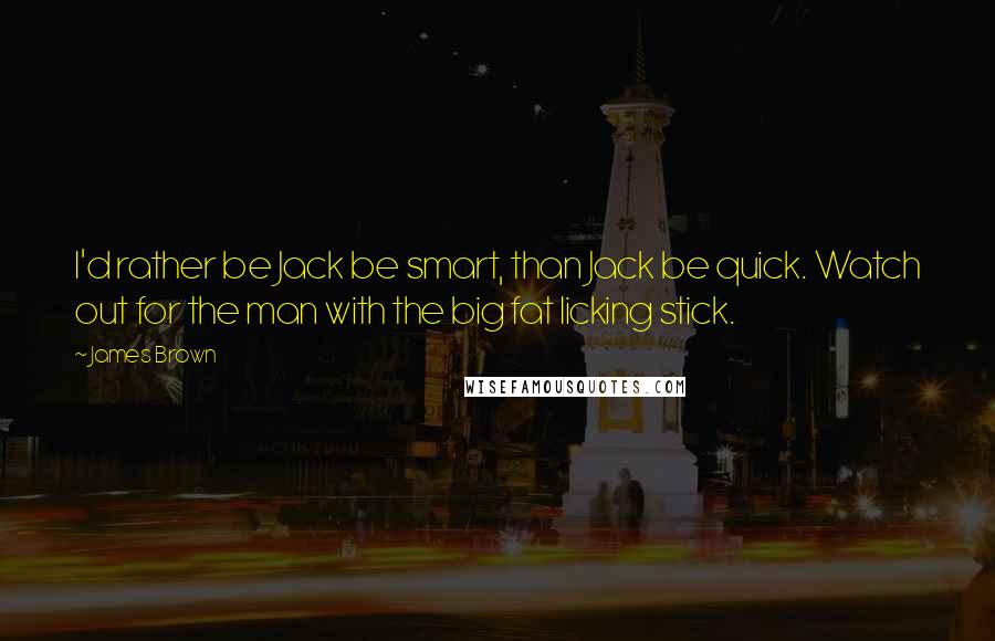 James Brown Quotes: I'd rather be Jack be smart, than Jack be quick. Watch out for the man with the big fat licking stick.