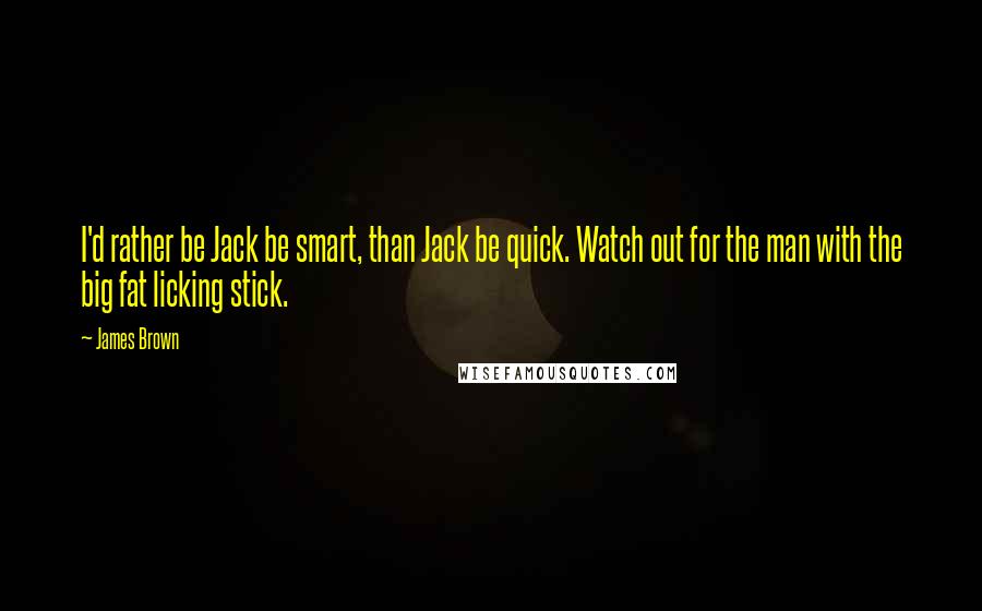 James Brown Quotes: I'd rather be Jack be smart, than Jack be quick. Watch out for the man with the big fat licking stick.