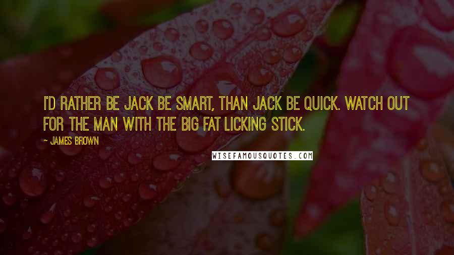 James Brown Quotes: I'd rather be Jack be smart, than Jack be quick. Watch out for the man with the big fat licking stick.
