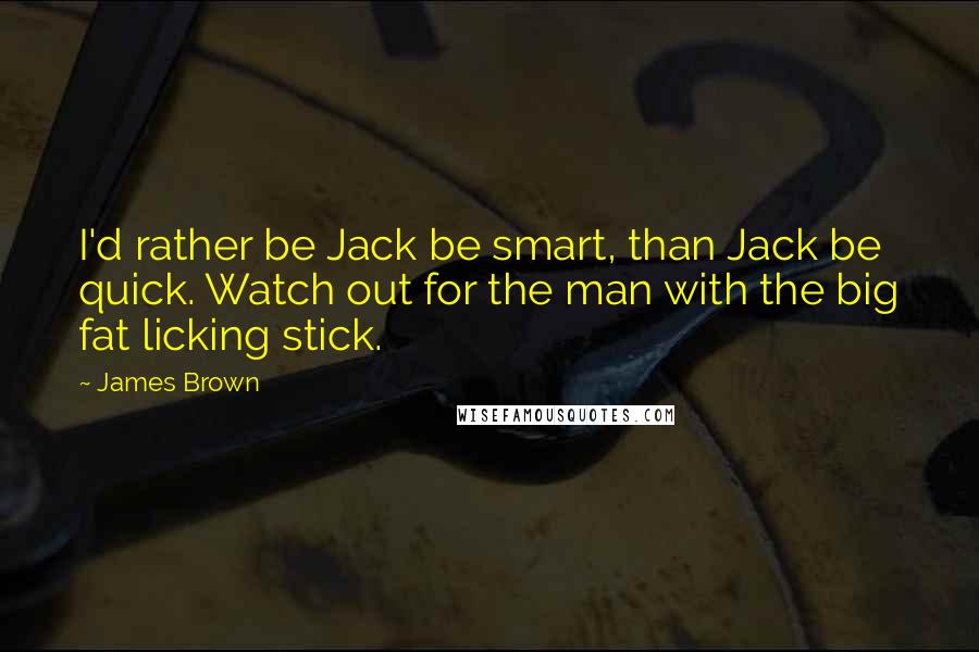 James Brown Quotes: I'd rather be Jack be smart, than Jack be quick. Watch out for the man with the big fat licking stick.