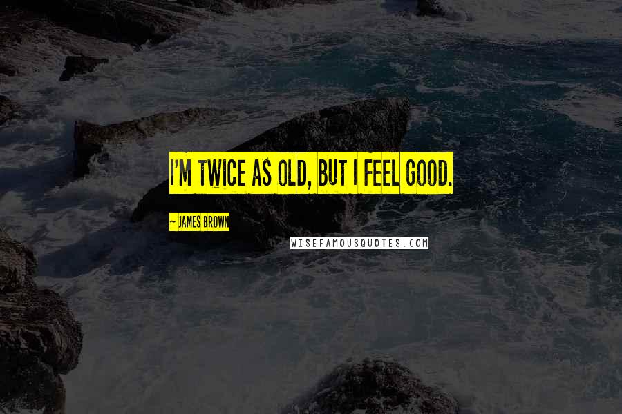 James Brown Quotes: I'm twice as old, but I feel good.