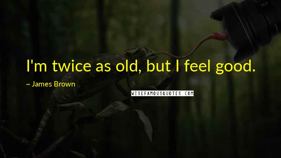 James Brown Quotes: I'm twice as old, but I feel good.