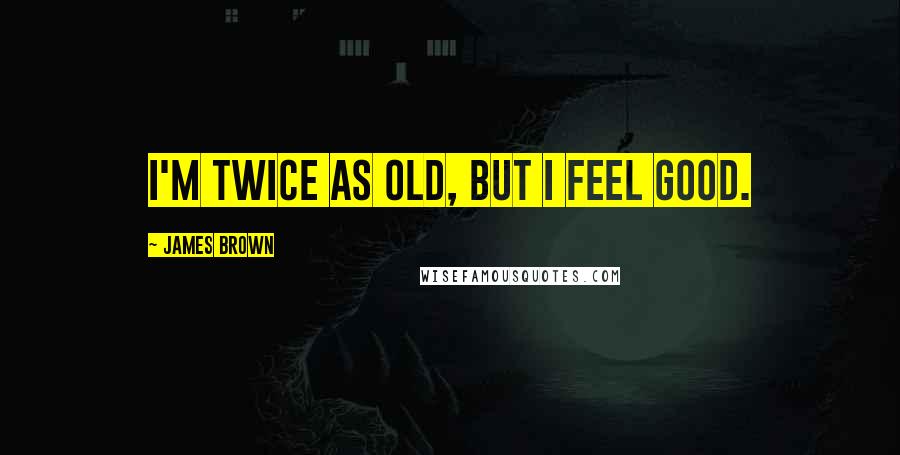 James Brown Quotes: I'm twice as old, but I feel good.
