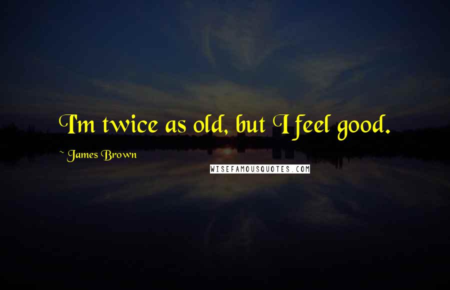 James Brown Quotes: I'm twice as old, but I feel good.