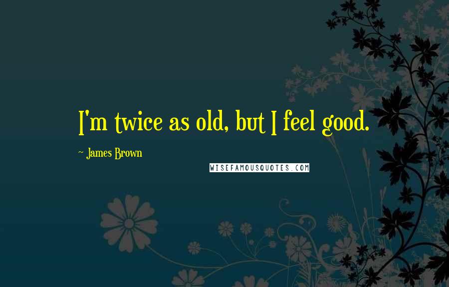 James Brown Quotes: I'm twice as old, but I feel good.