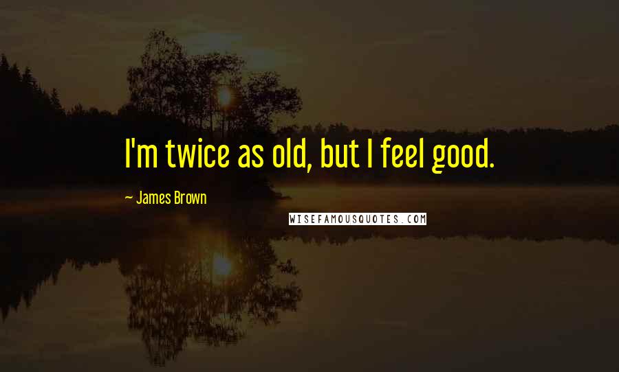 James Brown Quotes: I'm twice as old, but I feel good.