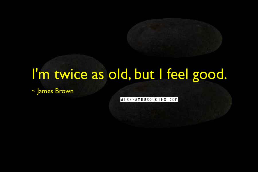 James Brown Quotes: I'm twice as old, but I feel good.