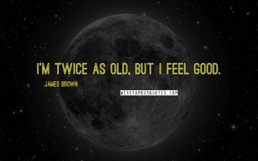 James Brown Quotes: I'm twice as old, but I feel good.