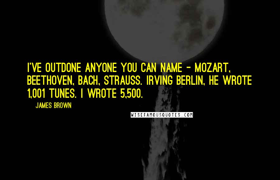 James Brown Quotes: I've outdone anyone you can name - Mozart, Beethoven, Bach, Strauss. Irving Berlin, he wrote 1,001 tunes. I wrote 5,500.