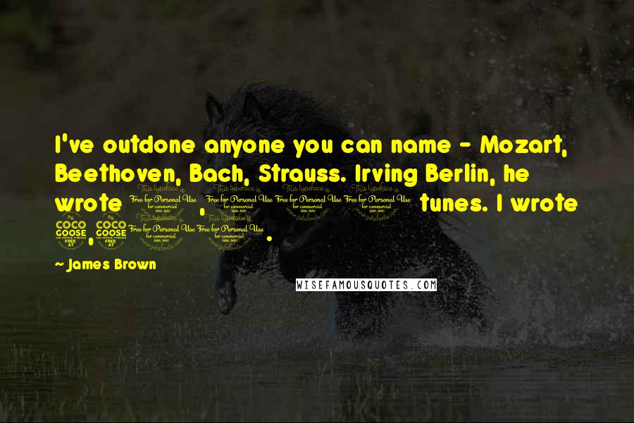 James Brown Quotes: I've outdone anyone you can name - Mozart, Beethoven, Bach, Strauss. Irving Berlin, he wrote 1,001 tunes. I wrote 5,500.