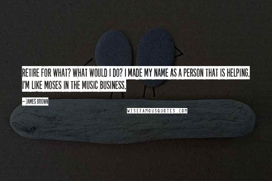 James Brown Quotes: Retire for what? What would I do? I made my name as a person that is helping. I'm like Moses in the music business.