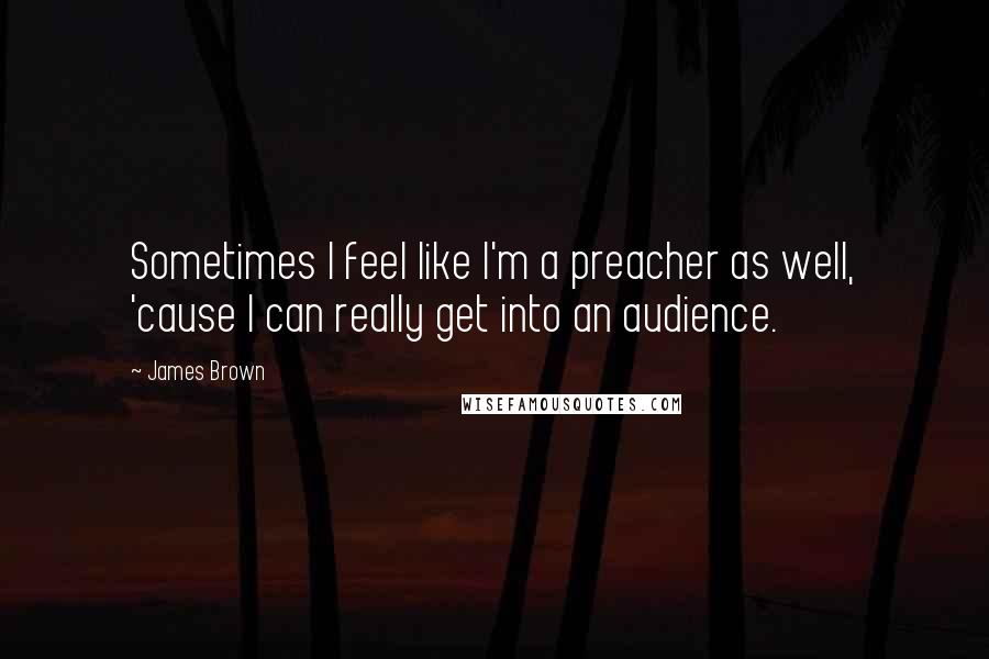 James Brown Quotes: Sometimes I feel like I'm a preacher as well, 'cause I can really get into an audience.