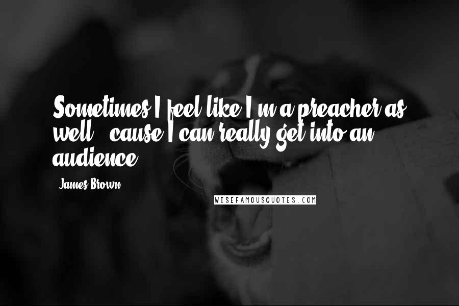 James Brown Quotes: Sometimes I feel like I'm a preacher as well, 'cause I can really get into an audience.