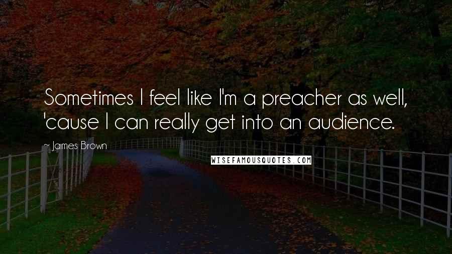 James Brown Quotes: Sometimes I feel like I'm a preacher as well, 'cause I can really get into an audience.