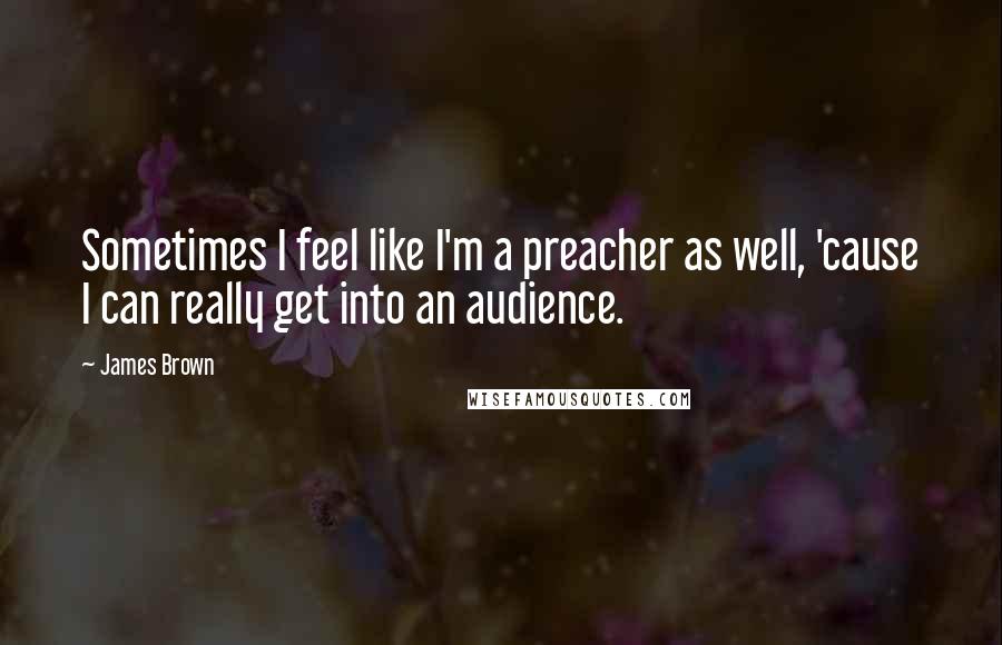 James Brown Quotes: Sometimes I feel like I'm a preacher as well, 'cause I can really get into an audience.