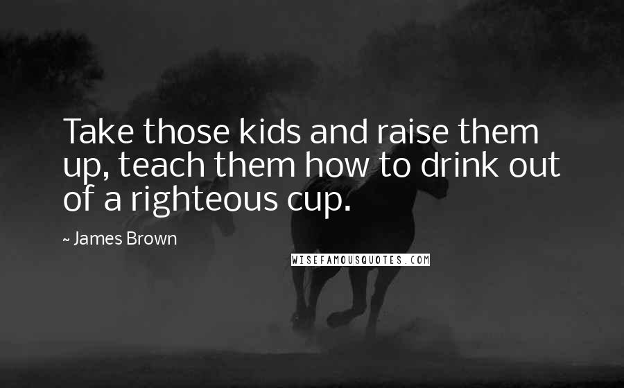 James Brown Quotes: Take those kids and raise them up, teach them how to drink out of a righteous cup.