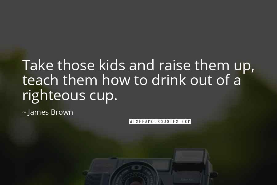James Brown Quotes: Take those kids and raise them up, teach them how to drink out of a righteous cup.